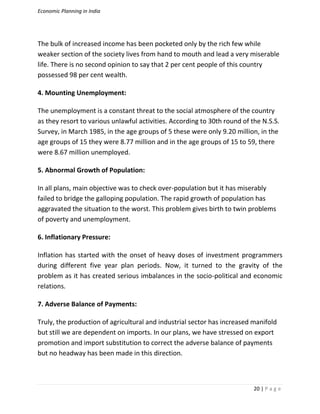 Economic Planning in India
20 | P a g e
The bulk of increased income has been pocketed only by the rich few while
weaker section of the society lives from hand to mouth and lead a very miserable
life. There is no second opinion to say that 2 per cent people of this country
possessed 98 per cent wealth.
4. Mounting Unemployment:
The unemployment is a constant threat to the social atmosphere of the country
as they resort to various unlawful activities. According to 30th round of the N.S.S.
Survey, in March 1985, in the age groups of 5 these were only 9.20 million, in the
age groups of 15 they were 8.77 million and in the age groups of 15 to 59, there
were 8.67 million unemployed.
5. Abnormal Growth of Population:
In all plans, main objective was to check over-population but it has miserably
failed to bridge the galloping population. The rapid growth of population has
aggravated the situation to the worst. This problem gives birth to twin problems
of poverty and unemployment.
6. Inflationary Pressure:
Inflation has started with the onset of heavy doses of investment programmers
during different five year plan periods. Now, it turned to the gravity of the
problem as it has created serious imbalances in the socio-political and economic
relations.
7. Adverse Balance of Payments:
Truly, the production of agricultural and industrial sector has increased manifold
but still we are dependent on imports. In our plans, we have stressed on export
promotion and import substitution to correct the adverse balance of payments
but no headway has been made in this direction.
 