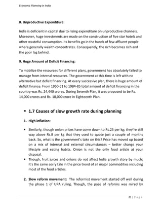 Economic Planning in India
21 | P a g e
8. Unproductive Expenditure:
India is deficient in capital due to rising expenditure on unproductive channels.
Moreover, huge investments are made on the construction of five star hotels and
other wasteful consumption. Its benefits go in the hands of few affluent people
where generally wealth concentrates. Consequently, the rich becomes rich and
the poor lag behind.
9. Huge Amount of Deficit Financing:
To mobilize the resources for different plans, government has absolutely failed to
manage from internal resources. The government at this time is left with no
alternative but deficit financing. At every successive plan, there is huge amount of
deficit finance. From 1950-51 to 1984-85 total amount of deficit financing in the
country was Rs. 24,440 crores. During Seventh Plan, it was proposed to be Rs.
14,000 crores and Rs. 18,000 crore in Eighteenth Plan.
 1.7 Causes of slow growth rate during planning
1. High inflation:
 Similarly, though onion prices have come down to Rs.25 per kg; they’re still
way above Rs.8 per kg that they used to quote just a couple of months
back. So, what is the government’s take on this? Price has moved up based
on a mix of internal and external circumstances – better change your
lifestyle and eating habits. Onion is not the only food article at your
disposal.
 Though, fruit juices and onions do not affect India growth story by much;
it’s the same sorry tale in the price trend of all major commodities including
most of the food articles.
2. Slow reform movement: The reformist movement started off well during
the phase 1 of UPA ruling. Though, the pace of reforms was mired by
 