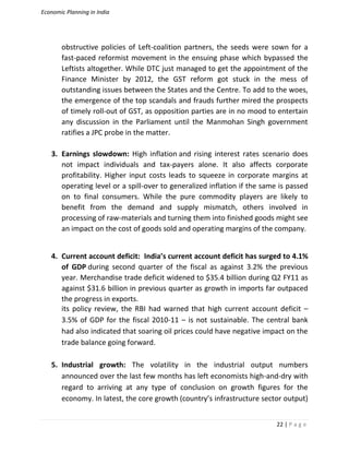 Economic Planning in India
22 | P a g e
obstructive policies of Left-coalition partners, the seeds were sown for a
fast-paced reformist movement in the ensuing phase which bypassed the
Leftists altogether. While DTC just managed to get the appointment of the
Finance Minister by 2012, the GST reform got stuck in the mess of
outstanding issues between the States and the Centre. To add to the woes,
the emergence of the top scandals and frauds further mired the prospects
of timely roll-out of GST, as opposition parties are in no mood to entertain
any discussion in the Parliament until the Manmohan Singh government
ratifies a JPC probe in the matter.
3. Earnings slowdown: High inflation and rising interest rates scenario does
not impact individuals and tax-payers alone. It also affects corporate
profitability. Higher input costs leads to squeeze in corporate margins at
operating level or a spill-over to generalized inflation if the same is passed
on to final consumers. While the pure commodity players are likely to
benefit from the demand and supply mismatch, others involved in
processing of raw-materials and turning them into finished goods might see
an impact on the cost of goods sold and operating margins of the company.
4. Current account deficit: India’s current account deficit has surged to 4.1%
of GDP during second quarter of the fiscal as against 3.2% the previous
year. Merchandise trade deficit widened to $35.4 billion during Q2 FY11 as
against $31.6 billion in previous quarter as growth in imports far outpaced
the progress in exports.
its policy review, the RBI had warned that high current account deficit –
3.5% of GDP for the fiscal 2010-11 – is not sustainable. The central bank
had also indicated that soaring oil prices could have negative impact on the
trade balance going forward.
5. Industrial growth: The volatility in the industrial output numbers
announced over the last few months has left economists high-and-dry with
regard to arriving at any type of conclusion on growth figures for the
economy. In latest, the core growth (country’s infrastructure sector output)
 