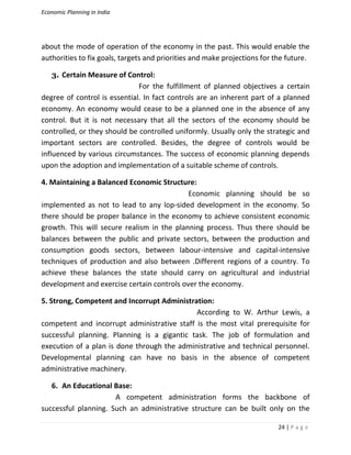 Economic Planning in India
24 | P a g e
about the mode of operation of the economy in the past. This would enable the
authorities to fix goals, targets and priorities and make projections for the future.
3. Certain Measure of Control:
For the fulfillment of planned objectives a certain
degree of control is essential. In fact controls are an inherent part of a planned
economy. An economy would cease to be a planned one in the absence of any
control. But it is not necessary that all the sectors of the economy should be
controlled, or they should be controlled uniformly. Usually only the strategic and
important sectors are controlled. Besides, the degree of controls would be
influenced by various circumstances. The success of economic planning depends
upon the adoption and implementation of a suitable scheme of controls.
4. Maintaining a Balanced Economic Structure:
Economic planning should be so
implemented as not to lead to any lop-sided development in the economy. So
there should be proper balance in the economy to achieve consistent economic
growth. This will secure realism in the planning process. Thus there should be
balances between the public and private sectors, between the production and
consumption goods sectors, between labour-intensive and capital-intensive
techniques of production and also between .Different regions of a country. To
achieve these balances the state should carry on agricultural and industrial
development and exercise certain controls over the economy.
5. Strong, Competent and Incorrupt Administration:
According to W. Arthur Lewis, a
competent and incorrupt administrative staff is the most vital prerequisite for
successful planning. Planning is a gigantic task. The job of formulation and
execution of a plan is done through the administrative and technical personnel.
Developmental planning can have no basis in the absence of competent
administrative machinery.
6. An Educational Base:
A competent administration forms the backbone of
successful planning. Such an administrative structure can be built only on the
 