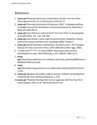 Economic Planning in India
26 | P a g e
References
1. Jump up^ Planning Commission, Government of India: Five Year Plans.
Planningcommission.nic.in. Retrieved on 2012-03-17.
2. Jump up^ Planning Commission (24 February 1997). "A Background Note
on Gadget Formula for distribution of Central Assistance for State Plans".
Retrieved 2010-09-17.
3. Jump up^ Sony Pellissery and Sam Geall "Five Year Plans" in Encyclopedia
of Sustainability, Vol. 7 pp. 156-160
4. Jump up^ Jalal Alamgir, India's Open-Economy Policy: Globalism, Rivalry,
Continuity (London and New York: Routledge 2008), Chapter 2.
5. Jump up^ Baldev Raj Nayar, Globalization And Nationalism: The Changing
Balance Of India's Economic Policy, 1950–2000 (New Delhi: Sage, 2001)
6. ^ Jump up to:a b c d e f
L. N. Dash (2000). World bank and economic
development of India. APH Publishing. p. 375. ISBN 81-7648-121-1.
7. Jump
up^ http://www.powermin.nic.in/indian_electricity_scenario/pdf/Historica
l%20Back%20Ground.pdf
8. Jump
up^ http://planningcommission.nic.in/plans/planrel/fiveyr/9th/vol1/v1c2-
1.htm
9. Jump up^ Agrawal, A N (1995). Indian Economy: Problems of development
and planning. Pune: Wishwa Prakashan. p. 676.
10.Jump up^ "National Development Council approves 12th Five Year Plan".
Indian Express. 2012-12-27. Retrieved 2013-07-10.
 