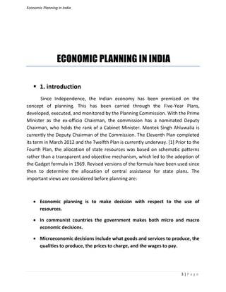 Economic Planning in India
3 | P a g e
ECONOMIC PLANNING IN INDIA
 1. introduction
Since Independence, the Indian economy has been premised on the
concept of planning. This has been carried through the Five-Year Plans,
developed, executed, and monitored by the Planning Commission. With the Prime
Minister as the ex-officio Chairman, the commission has a nominated Deputy
Chairman, who holds the rank of a Cabinet Minister. Montek Singh Ahluwalia is
currently the Deputy Chairman of the Commission. The Eleventh Plan completed
its term in March 2012 and the Twelfth Plan is currently underway. [1] Prior to the
Fourth Plan, the allocation of state resources was based on schematic patterns
rather than a transparent and objective mechanism, which led to the adoption of
the Gadget formula in 1969. Revised versions of the formula have been used since
then to determine the allocation of central assistance for state plans. The
important views are considered before planning are:
 Economic planning is to make decision with respect to the use of
resources.
 In communist countries the government makes both micro and macro
economic decisions.
 Microeconomic decisions include what goods and services to produce, the
qualities to produce, the prices to charge, and the wages to pay.
 