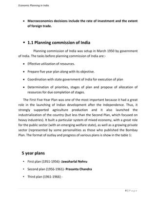 Economic Planning in India
4 | P a g e
 Macroeconomics decisions include the rate of investment and the extent
of foreign trade.
 1.1 Planning commission of India
Planning commission of India was setup in March 1950 by government
of India. The tasks before planning commission of India are:-
 Effective utilization of resources.
 Prepare five year plan along with its objective.
 Coordination with state government of India for execution of plan
 Determination of priorities, stages of plan and propose of allocation of
resources for due completion of stages.
The First Five-Year Plan was one of the most important because it had a great
role in the launching of Indian development after the Independence. Thus, it
strongly supported agriculture production and it also launched the
industrialization of the country (but less than the Second Plan, which focused on
heavy industries). It built a particular system of mixed economy, with a great role
for the public sector (with an emerging welfare state), as well as a growing private
sector (represented by some personalities as those who published the Bombay
Plan. The format of outlay and progress of various plans is show in the table 1:
5 year plans
• First plan (1951-1956)- Jawaharlal Nehru
• Second plan (1956-1961)- Prasanta Chandra
• Third plan (1961-1966) -
 