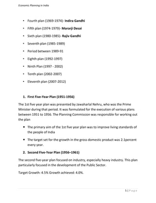 Economic Planning in India
5 | P a g e
• Fourth plan (1969-1974)- Indira Gandhi
• Fifth plan (1974-1979)- Morarji Desai
• Sixth plan (1980-1985)- Rajiv Gandhi
• Seventh plan (1985-1989)
• Period between 1989-91
• Eighth plan (1992-1997)
• Ninth Plan (1997 - 2002)
• Tenth plan (2002-2007)
• Eleventh plan (2007-2012)
1. First Five-Year Plan (1951-1956)
The 1st five year plan was presented by Jawaharlal Nehru, who was the Prime
Minister during that period. It was formulated for the execution of various plans
between 1951 to 1956. The Planning Commission was responsible for working out
the plan
 The primary aim of the 1st five year plan was to improve living standards of
the people of India
 The target set for the growth in the gross domestic product was 2.1percent
every year.
2. Second Five-Year Plan (1956–1961)
The second five-year plan focused on industry, especially heavy industry. This plan
particularly focused in the development of the Public Sector.
Target Growth: 4.5% Growth achieved: 4.0%.
 