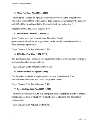 Economic Planning in India
6 | P a g e
3. Third Five-Year Plan (1961–1966)
The third plan stressed on agriculture and improvement in the production of
wheat, but the brief Sino-Indian War of 1962 exposed weaknesses in the economy
and shifted the focus towards the ‘Defense industry or Indian army’.
Target Growth: 5.6% Actual Growth: 2.4%
4. Fourth Five-Year Plan (1969–1974)
Indira Gandhi was the Prime Minister. The Indira Gandhi
government nationalized 14 major Indian banks and the Green Revolution in
India advanced agriculture
Target Growth: 5.7% Actual Growth: 3.3%
5. Fifth Five-Year Plan (1974–1979)
The plan focused on employment, poverty alleviation, justice and self-reliance in
agricultural production and defense
Target Growth: 5.23% Actual Growth: 45.3%
6. Sixth Five-Year Plan (1980–1985)
The sixth plan marked the beginning of economic liberalization. Price
controls were eliminated and ration shops were closed.
Target Growth: 5.2% Actual Growth: 5.4%
7. Seventh Five-Year Plan (1985–1990)
The main objectives of the 7th five-year plans were to establish growth in areas of
increasing economic productivity, production of food grains, and generating
employment.
Target Growth: 5.0% Actual Growth: 5.7%
 