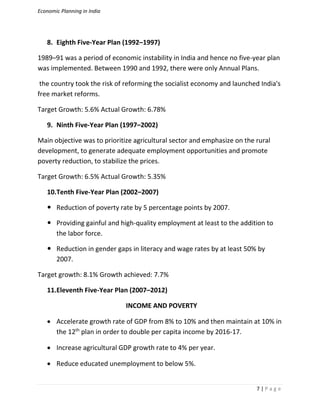 Economic Planning in India
7 | P a g e
8. Eighth Five-Year Plan (1992–1997)
1989–91 was a period of economic instability in India and hence no five-year plan
was implemented. Between 1990 and 1992, there were only Annual Plans.
the country took the risk of reforming the socialist economy and launched India's
free market reforms.
Target Growth: 5.6% Actual Growth: 6.78%
9. Ninth Five-Year Plan (1997–2002)
Main objective was to prioritize agricultural sector and emphasize on the rural
development, to generate adequate employment opportunities and promote
poverty reduction, to stabilize the prices.
Target Growth: 6.5% Actual Growth: 5.35%
10.Tenth Five-Year Plan (2002–2007)
 Reduction of poverty rate by 5 percentage points by 2007.
 Providing gainful and high-quality employment at least to the addition to
the labor force.
 Reduction in gender gaps in literacy and wage rates by at least 50% by
2007.
Target growth: 8.1% Growth achieved: 7.7%
11.Eleventh Five-Year Plan (2007–2012)
INCOME AND POVERTY
 Accelerate growth rate of GDP from 8% to 10% and then maintain at 10% in
the 12th
plan in order to double per capita income by 2016-17.
 Increase agricultural GDP growth rate to 4% per year.
 Reduce educated unemployment to below 5%.
 