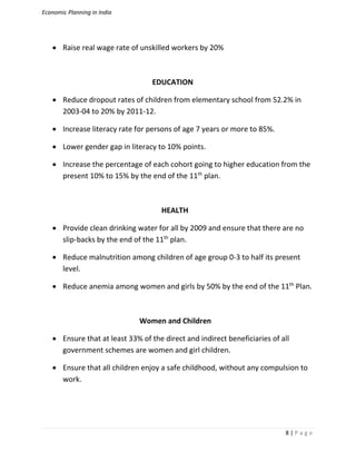 Economic Planning in India
8 | P a g e
 Raise real wage rate of unskilled workers by 20%
EDUCATION
 Reduce dropout rates of children from elementary school from 52.2% in
2003-04 to 20% by 2011-12.
 Increase literacy rate for persons of age 7 years or more to 85%.
 Lower gender gap in literacy to 10% points.
 Increase the percentage of each cohort going to higher education from the
present 10% to 15% by the end of the 11th
plan.
HEALTH
 Provide clean drinking water for all by 2009 and ensure that there are no
slip-backs by the end of the 11th
plan.
 Reduce malnutrition among children of age group 0-3 to half its present
level.
 Reduce anemia among women and girls by 50% by the end of the 11th
Plan.
Women and Children
 Ensure that at least 33% of the direct and indirect beneficiaries of all
government schemes are women and girl children.
 Ensure that all children enjoy a safe childhood, without any compulsion to
work.
 