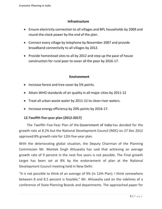 Economic Planning in India
9 | P a g e
Infrastructure
 Ensure electricity connection to all villages and BPL households by 2009 and
round-the-clock power by the end of the plan.
 Connect every village by telephone by November 2007 and provide
broadband connectivity to all villages by 2012.
 Provide homestead sites to all by 2012 and step up the pace of house
construction for rural poor to cover all the poor by 2016-17.
Environment
 Increase forest and tree cover by 5% points.
 Attain WHO standards of air quality in all major cities by 2011-12
 Treat all urban waste water by 2011-12 to clean river waters.
 Increase energy efficiency by 20% points by 2016-17.
12.Twelfth five-year plan (2012-2017)
The Twelfth Five-Year Plan of the Government of India has decided for the
growth rate at 8.2% but the National Development Council (NDC) on 27 Dec 2012
approved 8% growth rate for 12th five-year plan.
With the deteriorating global situation, the Deputy Chairman of the Planning
Commission Mr. Montek Singh Ahluwalia has said that achieving an average
growth rate of 9 percent in the next five years is not possible. The Final growth
target has been set at 8% by the endorsement of plan at the National
Development Council meeting held in New Delhi.
"It is not possible to think of an average of 9% (in 12th Plan). I think somewhere
between 8 and 8.5 percent is feasible,” Mr. Ahluwalia said on the sidelines of a
conference of State Planning Boards and departments. The approached paper for
 