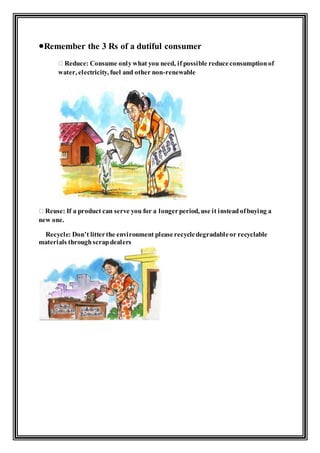 Remember the 3 Rs of a dutiful consumer
Reduce: Consume onlywhat you need, if possible reduceconsumptionof
water, electricity, fuel and other non-renewable
Reuse: If a product can serve you for a longerperiod, use it insteadofbuying a
new one.
Recycle: Don’t litterthe environment pleaserecycledegradableor recyclable
materials throughscrapdealers
 