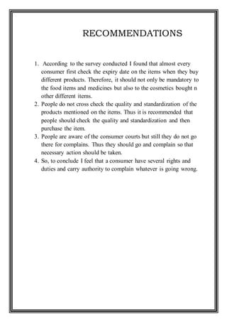 RECOMMENDATIONS
1. According to the survey conducted I found that almost every
consumer first check the expiry date on the items when they buy
different products. Therefore, it should not only be mandatory to
the food items and medicines but also to the cosmetics bought n
other different items.
2. People do not cross check the quality and standardization of the
products mentioned on the items. Thus it is recommended that
people should check the quality and standardization and then
purchase the item.
3. People are aware of the consumer courts but still they do not go
there for complains. Thus they should go and complain so that
necessary action should be taken.
4. So, to conclude I feel that a consumer have several rights and
duties and carry authority to complain whatever is going wrong.
 