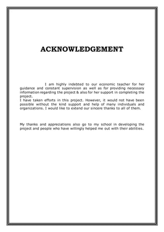 ACKNOWLEDGEMENT
I am highly indebted to our economic teacher for her
guidance and constant supervision as well as for providing necessary
information regarding the project & also for her support in completing the
project.
I have taken efforts in this project. However, it would not have been
possible without the kind support and help of many individuals and
organizations. I would like to extend our sincere thanks to all of them.
My thanks and appreciations also go to my school in developing the
project and people who have willingly helped me out with their abilities.
 