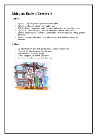 Rights and Duties of Consumers
Rights:-
1. Right to Safety—to protect against hazardous goods
2. Right to be Informed—about price, quality, purity
3. Right to choose—access to a variety of goods and services at competitive prices.
4. Right to be Heard—consumers interest and welfare must be taken care of
5. Right to seek Redressal—protection against unfair trade practices and settling genuine
grievances.
6. Right to Consumer Education.—Kowledge about goods and issues related to
consumers.
Duties:-
1. Get a bill for every important purchase and also the Warranty card
2. Check the ISI mark or Agmark on the goods
3. Form consumer awareness groups
4. Make a complaint on genuine grievances.
5. Consumers must know to exercise their rights.
 