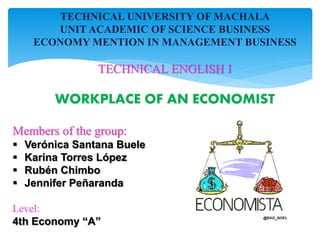 TECHNICAL UNIVERSITY OF MACHALA
UNIT ACADEMIC OF SCIENCE BUSINESS
ECONOMY MENTION IN MANAGEMENT BUSINESS
TECHNICAL ENGLISH I
WORKPLACE OF AN ECONOMIST
Members of the group:
 Verónica Santana Buele
 Karina Torres López
 Rubén Chimbo
 Jennifer Peñaranda
Level:
4th Economy “A”
 