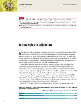 The digital company 2013                                                                       © Economist Intelligence Unit 2008
    Freedom to collaborate




    Key points
    # Social networks will be a Þxture in the 2013 workplace, despite executives’ ambivalence on their role.
    # The use of collaborative technologies will help cut through geographical and organisational barriers, and will
      give wings to virtual team-working.
    # Changing the way employee performance is measured will help reduce the risks posed by social networks and
      similar applications.




    Technologies to collaborate


    G    iven what are certain to be greater levels of employee comfort with digital technology, does it follow
         that the favoured technologies of today’s younger generation will be commonplace in tomorrow’s
    workplace? Opinions are mixed. Boet Kreiken, CIO of Netherlands-based airline KLM, is optimistic when
    it comes to the use of social networks. He observes that many younger employees in his Þrm are already
    using such applications productively: “They have huge networks inside and outside the company, and all
    over the world. These employees have no barriers to contacting people.”
        Mr Barrington of Novartis, however, believes it will be many more years before social networking
    technologies are widely adopted within organisations in his industry. “If you are going to have true
    collaboration, which is part of our strategy, you cannot isolate half your internal workforce and have
    people who are inside the club and people who are outside the club. So I suspect the real business beneÞt
    of Web 2.0 will be slower to come to maturity than perhaps in some other industries.”
        Our survey group reßects this ambivalence on the future use of social networks and other Web 2.0
    technologies in the enterprise. While 44% of respondents say their Þrms will embrace the use of social
    networking sites and similar collaboration applications in 2013, almost as many are neutral or undecided,
    and 18% say these technologies will not have a place in their business.
        Executives are similarly undecided on the balance of opportunity and risk presented by employees’

    To what extent do you agree or disagree with the following statement? "We will embrace our employees' use of social networking
    sites and similar collaboration applications."
    (% respondents)
                                                             Strongly agree   Agree   Neutral   Disagree        Strongly disagree        Don’t know
    North America
                   10                              30                                              36                           16           5   4
    Europe
                   9                                    33                                                 37                       12   3       5
    Asia-Pacific
                       11                                           39                                          33                       13 2    3



9
 