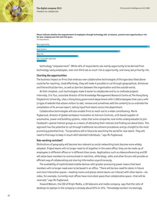 The digital company 2013                                                                       © Economist Intelligence Unit 2008
     Freedom to collaborate




     Please indicate whether the empowerment of employees through technology will, on balance, present more opportunity or risk
     for your company over the next five years.
     (% respondents)

     More opportunity
                                                                                                                                   46
     Equal balance
                                                                                               34
     More risk
                                                 17
     Don’t know/Not applicable
                 4


        technology “empowerment”. While 46% of respondents see mainly opportunity to be derived from
     technology-savvy employees, over one-third see as much risk as opportunity, and many see primarily risk.
     Charting the opportunities
     The business impact on Þrms that embrace new collaborative technologies of the type described above
     could be far-reaching. Used effectively, they will make it possible to cut through geographical, divisional
     and hierarchical barriers, as well as barriers between the organisation and the outside world.
        At their simplest, such technologies make it easier to collaborate and to co-ordinate projects
     internally. Eric Tsui, associate director of the Knowledge Management Research Centre at The Hong Kong
     Polytechnic University, cites a Hong Kong government department with 2,000 employees that uses a wiki
     (a type of website that allows visitors to add, remove and sometimes edit the content) to co-ordinate the
     compilation of its annual report, taking input from teams across the department.
        Collaborative technologies will also enable Þrms to reach out to a wider constituency. Marie
     Puybaraud, director of global workplace innovation at Johnson Controls, a US-based supplier of
     automotive, power and building systems, notes that some companies now invite undergraduates to join
     Facebook’s special interest groups as a means of attracting their interest and Þnding out about them. This
     approach has the potential to cut through traditional recruitment procedures and go straight to the most
     promising potential hires. “Corporations will in future be searching the world for new talent. They will
     need to Þnd ways to keep in touch with talented individuals,” says Ms Puybaraud.
     Tele-working revisited?
     Distinctions of geography will become less relevant as social networking tools become more widely
     adopted. Project teams will no longer need to sit together in the same ofÞce: they can be made up of
     employees in different ofÞces or in different time zones. Applications such as videoconferencing and IM
     will allow team members to communicate in real time, while blogs, wikis and other forums will provide an
     efÞcient way of collaborating and sharing information asynchronously.
        The availability of sophisticated mobile devices with greater processing power means that team
     members will no longer need even to be based in an ofÞce. “There will be less need for desks in future
     and more interactive spaces—meeting rooms and places where teams can interact with other teams—via
     video, for example. Currently most ofÞces have more desk space than collaborative space—that will be
     reversed,” says Ms Puybaraud.
        Howard Watson, the CIO of Virgin Media, a UK telecoms and media company, says that the ratio of
     desktops to laptops in the company is already about 65% to 35%. “Knowledge workers increasingly

10
 