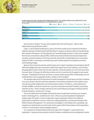 The digital company 2013                                                                           © Economist Intelligence Unit 2008
     Freedom to collaborate




     To what extent do you agree or disagree with the following statement? "Our workforce will be no more mobile than it is now;
     greater mobility cannot be achieved without sacrificing efficiency or cohesion."
     (% respondents)
                                                            Strongly agree         Agree   Neutral   Disagree   Strongly disagree        Don’t know
     Total
                 8                            23                         21                                                 38                  9   2
     Financial services
                         11                        24                         20                                          33                    11 1
     IT & telecoms
             6                      20                         21                                               35                              17 1
     Life sciences
                     9             17                               23                                                              46      3       3
     Manufacturing
         4                               25                                   26                                                    40      3       3




        work at home or hot desk,” he says, and he predicts that in the next Þve years, “desk-to-desk
     videoconferencing will become routine”.
        Crayon, a new US-based marketing Þrm, gives a hint of how smaller service companies of the future
     might be organised. President Joseph Jaffe describes his company as having a solid core of professionals
     with networks of freelancers, forming alliances and “assembling dynamic teams if, when and as needed”.
     The Þrm does not maintain a physical ofÞce. Staff communicate via IP (Internet protocol)-based voice
     and video, and hold meetings on the virtual world site, Second Life. An advantage of such virtual teams,
     explains Mr Jaffe, is that they can assemble resources for speciÞc projects from anywhere around the
     world relatively cheaply.
        Because it has no business premises and few salary costs, Crayon’s overheads are extremely low. But Mr
     Jaffe acknowledges that even virtual teams need to have regular face-to-face meetings, and is limiting
     the geographical range in which the main team operates, so that all members are one-to-two hours’drive
     from each other. In Þve years Mr Jaffe aims to build a core of no more than 20-25 people for each market
     at Crayon. “Like globules of mercury, we’ll focus on several smaller groups of like-minded people, who are
     uniÞed by factors such as geographic location, skillset or client mandate.”
        This example underscores the importance of careful management if virtual teams and similar initiatives
     are to work. At least a few Þrms that have embarked on tele-working initiatives for their workforce have
     reversed course after weighing the cost of reduced team cohesion. Tora Bikson, a senior behavioural
     scientist at RAND, an American research Þrm, says that virtual teams work best if members occasionally
     meet face-to-face. “Senior managers will have to work out the frequency and types of meeting required
     for dispersed teams—and the cost,” she says.
        The use of collaboration technologies will also give wings to project team-working across company
     borders. Technology Þrms—sometimes even rivals—often carry out joint application development
     projects today. This model, in which a project team may be composed of members from different
     organisations and different countries, will be more widespread by 2013, according to Anil Gupta of the
     Indian Institute of Management: “In a world where knowledge is so distributed and so specialised, new
     companies are realising that one cannot retain all the experts within the boundaries of the organisation,
     so there is no choice but to create knowledge networks.”
        As a consequence, Mr Gupta believes that the concept of the “employee”—a person tied to one
     organisation—may become less prevalent, while the freelance model becomes more widespread. A worker

11
 