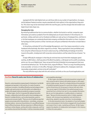 The digital company 2013                                                                © Economist Intelligence Unit 2008
                               Freedom to collaborate




                                  equipped with the right digital tools can sell those skills to any number of organisations, he argues,
                               and he believes freelance workers may be rewarded with stock options in the organisations they work
                               for. This vision may not be mainstream within the next Þve years, but the changes that will enable it are
                               beginning to take shape now.
                               Managing the risks
                               By removing traditional barriers to communication, whether horizontal or vertical, companies open
                               themselves up to obvious problems from the widespread use of social networks in the enterprise. In
                               particular, widely used tools such as Facebook and Bebo can soak up hours of employee time, and there is
                               a risk that employees can carelessly disseminate company-conÞdential information on them. Customer-
                               facing blogs and wikis present a similar risk that users will post conÞdential information or break libel or
                               other laws.
                                  In Hong Kong, estimates Mr Tsui of Knowledge Management, one in four large corporations is using
                               Facebook enthusiastically. But others regard it as a threat. “Many organisations have prohibited users
                               from using the software because of concerns about security, conÞdentiality and leakage of sensitive
                               issues to the public, misalignment with corporate communications and fear about the loss of power,” he
                               says.
                                  A major difÞculty for employers is that they do not know how much time their employees spend
                               working. As Will Hutton, chief executive of the Work Foundation, a UK-based not-for-proÞt consultancy,
                               points out, the use of digital tools “does not permit the kind of detailed micromanagement that more
                               conventional behaviours do.” On the other hand, argues Ms Bikson: “There is no way of avoiding having
                               to be accessible—at home or in the ofÞce. Managers will have to address this. Employees need to be
                               reasonably compensated, and also to be self-motivated.”
                                  The most effective way to deal with this will not be to set limits on the use of social applications and


 CASE STUDY Novartis seeks new forms of collaboration                         and competitive advantage.”
                                                                                 Mr Barrington also believes that pharmaceutical companies will
                                                                              start using the web to interact with patient groups or with expert
 Novartis, a pharmaceutical company based in Switzerland, has 98,000          opinion leader groups. Novartis is already looking at the potential
 employees and operates in 140 countries. In a sector focused on              of establishing patient groups for a particular disease, and setting
 continuous innovation, the ability offered by new technology to share        up the infrastructure for the groups to interact with each other.
 insights, gain quick access to new information and collaborate on            “You cannot regard it [information from patient groups] as you
 projects with people inside and outside the company is essential.            would that from a clinical trial, but it is very valuable information.
     Jim Barrington, the Þrm’s Corporate CIO, believes that within            We can use it to help patients or modify products or treatment
 Þve years, collaborative tools will be used to share knowledge across        types.” Because the pharmaceutical sector is highly regulated,
 Novartis’s multiple divisions, such as pharmaceuticals, generics,            however, with strong privacy legislation and restrictions on
 vaccines and consumer health: “There are a lot of traditional ways that      advertising, adoption may take some time, he acknowledges.
 people communicate within those divisions—committees, and groups                In the pharmaceutical sector, the adoption of new technologies
 of all descriptions—but across those divisions it is very difÞcult because   is more commonplace in the functions engaged with drug discovery
 they’re different businesses. We have researchers in different divisions     and research than in sales, marketing and Þnance. Mr Barrington
 working on similar diseases, working with similar compounds, and if we       expects the adoption of collaboration technologies in this industry
 can somehow share all that information, it will be a tremendous beneÞt       to follow the same pattern.

12
 