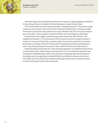 The digital company 2013                                                        © Economist Intelligence Unit 2008
     Freedom to collaborate




        other technologies, but to change the way performance is measured—judging employees not based on
     the hours they work but on the quality of the work they produce, however they get it done.
        This is how Mr Hutton sums up the necessary change in management approach: “These are the outputs
     I expect over the next week, month or three months. Please go and deliver them, and how you manage
     those inputs is your business. If you spend an hour a day on Facebook, that’s Þne. I am going to measure
     you on the outputs.” Such an approach, maintains Mr Hutton, will “create high trust relationships”.
        Many businesses will struggle to make this change, argues Gareth Lewis, CIO of Centrica, a UK-
     headquartered energy Þrm. “It is very common to Þnd a command and control management system in
     business. In some parts of the business, companies need to move towards a culture akin to consulting
     partnerships, as in Google or Microsoft. They shouldn’t hire people because they’re good followers of
     orders. They should get people who are great in a team, understand the business and product set.”
        Despite the doubts and perceived risks, social networking applications in all likelihood will be a Þxture
     in the workplace of 2013, whether today’s executives like it or not. Firms will need to manage the risks,
     including those highlighted above. CIOs and security experts increasingly report that their approach
     to employee use of such applications is indeed shifting from prohibition to education on how to use
     them safely. Clever Þrms will go further and begin thinking about how to tap such activity to enhance
     innovation and improve how the enterprise operates.




13
 