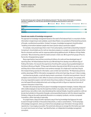 The digital company 2013                                                                         © Economist Intelligence Unit 2008
     Freedom to collaborate




     To what extent do you agree or disagree with the following statement? "The sheer volume of information on customers,
     operations, competitors, etc, that we amass will threaten to paralyse business processes in some areas."
     (% respondents)
                                                           Strongly agree        Agree   Neutral   Disagree   Strongly disagree        Don’t know
     North America
                    9                       24                          20                                                   37                10
     Europe
        3                              26                                   25                                          34                9     3
     Asia-Pacific
                    10                              30                                   26                                       27          6 2



     Towards new models of knowledge management
     The approach to knowledge management based on the need to Þnd relevant facts in a mountain of other
     information is beginning to look outdated, asserts Dave Pollard, vice-president of Chartered Accountants
     of Canada, a professional association. Instead, he argues, knowledge management should be about
     “enabling conversations between people who have a passion about a particular subject”.
        For example, many would argue that e-mail, if not used properly, could hinder productivity instead of
     increasing it. Uncontrolled use of e-mail can slow down progress on a project, as people send each other
     Þles for comments and then wait for responses before doing additional work. Mr Watson of Virgin Media
     comments: “We are drowning under the need to answer e-mails now. We’ve gone from groups of four to
     Þve to 40 or 50 people being copied.”
        Many organisations have archives consisting of millions of e-mails and have developed ways of
     searching them. Mr Pollard believes that the use of IM will help Þrms develop more efÞcient ways of
     Þnding information. He recounts the experience of working with a group of young epidemiologists at
     the Ontario Ministry of Health: “If they need information they look at their IM list to see who is online
     and they click on them and send them a one-sentence message. It is simple and in real time; they do
     this instead of doing searches for information, even on their own hard drives.” Mr Pollard also points to
     another advantage of IM for information management: at the end of each day, the user’s inbox is empty.
        Lest there be any doubts, e-mail will clearly remain a prominent—if not the most prominent—form of
     workplace communication in 2013. When it comes to communication with customers, for example, 87%
     of survey respondents expect e-mail will remain the primary medium in Þve years. By contrast, less than
     one-half expect IM and collaborative tools such as blogs and wikis to Þgure as important channels of
     customer interaction in their Þrms.
        The latter will certainly have found a place in knowledge management strategies, however. Blogs and
     wikis enable employees to tap into the expertise of others very easily. Like e-mail, communication is
     asynchronous, but unlike e-mail, only interested parties need participate. A question posted on a wiki can
     be seen by hundreds (or thousands) of people, and answered by the person with the relevant expertise.
     Similarly, a blog can be used to generate discussion on a company’s products, services or proposed
     innovations, either internally or externally.
        For project teams, blogs and wikis represent a way of sharing knowledge that bypasses the need
     to search through hundreds or thousands of documents, e-mails or presentations. “In the early days
     of knowledge management, where you tried to force everybody to put information into large central
     repositories, it was largely unsuccesful. The social tools allow you to manage the information you need
     in a much more human sort of way,” says David Gurteen, an independent knowledge management
     consultant.
15
 