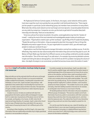 The digital company 2013                                                                 © Economist Intelligence Unit 2008
                              Freedom to collaborate




                                 Ms Puybaraud of Johnson Controls agrees. In the future, she argues, social networks will be used to
                              track down expertise much more quickly than was possible in old-fashioned directories: “There may be
                              just ten people in a particular [social networking] group, but members have connections to many others.
                              What looks like a fairly small network can be much larger and more dynamic. Corporate global directories
                              are very static by comparison. Companies can also use the tools to get hold of innovative ideas both
                              internally and externally. There are no boundaries.”
                                 To borrow a phrase from James Surowiecki, the author, social applications tap into the “wisdom of
                              crowds”—making the most of the most talented and knowledgeable people inside and outside your
                              organisation. “Organisations need to open up their workload,” says Mr May of the IT Leadership Academy.
                              “People like working on information—they are prepared to give their time away for free on things like
                              Wikipedia and product support forums. For your organisation to succeed in 2013, you will need to get
                              people to create your products for you.”
                                 Organisations now Þnd that they have to manage information coming from multiple sources. To do this
                              effectively, they need to be clear about exactly what information they want and how they plan to use it. Mr
                              Watson of Virgin Media says that data from different sources can be usefully combined to provide valuable
                              new information: “One of the main ways IT can add value is, for example, by processing detailed customer
                              insight and linking the data to demographics. I do not think we will hit a problem managing the volume of
                              data—the depth of analysis is not constrained, provided the business knows what information it needs.”



 CASE STUDY Lloyd’s of London: mashups today to gauge                           In another example, by using mashups, Lloyd’s was able to take
 risk tomorrow                                                              the US coastline satellite image, add modelling information based on
                                                                            sophisticated algorithms of the exposure to hurricane hits at various
                                                                            points on the coastline, and then colour code it according to which
 Blogs and wikis are not the only tools that Þrms will use to cut through   companies carried the risk. The beauty of this, recalls Mr Hambling,
 organisational silos. Lloyd’s of London is an insurance market that        is that a very complex picture was made understandable: “You could
 enables multiple Þnancial backers, including both corporations and         look at this very quickly and say, ‘If a hurricane hit in that point, the
 individuals, to insure risks. Lloyd’s has been using mashups—web           damage would be roughly this in millions of dollars, and it would be
 applications that combine data or functionality from more than one         spread across these companies.’” This enables insurers to see, quickly
 source—to create a clearer picture of where risk exists. The experience    and easily, what their liability would be in the event of, for example,
 of Lloyd’s provides a picture of how Þrms in other industries may use      an earthquake in San Francisco or a hurricane in Florida.
 mashups in the future.                                                         Mr Hambling believes that this information will prove valuable to
     Complex insurance risk data are combined with data from                different groups of employees: “The exercise created a set of tools
 geographical information systems (GIS) and displayed in Google             that brokers found very useful in conversations with their customers,
 Earth to create clear visual pictures of the places most at risk from,     because they could show what risk areas people were in, and show
 for example, earthquakes or hurricanes. In 2007, when the UK               what the exposures were. The underwriters found it very interesting
 experienced heavy ßooding, for example, Lloyd’s underwriters found         because they could work out when they needed to spread the risk
 that the maps of ßooded areas they could obtain this way were a            out.”
 useful means of assessing the level of risk in different parts of the          It is not the case that the data was new, notes Mr Hambling, but
 country.                                                                   simply that there is now a new way of analysing and presenting it:
     According to Peter Hambling, the CIO of Lloyd’s, this means that       “It is an example of using data in a slightly different way that just
 information that was traditionally accessible only to highly specialised   unlocks more value from it. With technology comes a phenomenal
 actuaries is now accessible to everyone.                                   amount of information availability.”

16
 