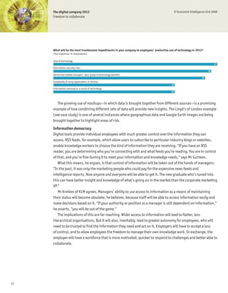 The digital company 2013                                                                      © Economist Intelligence Unit 2008
     Freedom to collaborate




     What will be the most troublesome impediments in your company to employees' productive use of technology in 2013?
     (Top responses; % respondents)

     Cost of technology
                                                                                                                                  27
     Information security risks
                                                                                                                             26
     Senior and middle managers' poor grasp of technology benefits
                                                                                                                        25
     Complexity of using applications or devices
                                                                                              20
     Information overload as a result of technology
                                                                                              20




        The growing use of mashups—in which data is brought together from different sources—is a promising
     example of how combining different sets of data will provide new insights. The Lloyd’s of London example
     (see case study) is one of several instances where geographical data and Google Earth images are being
     brought together to highlight areas of risk.
     Information democracy
     Digital tools provide individual employees with much greater control over the information they can
     access. RSS feeds, for example, which allow users to subscribe to particular industry blogs or websites,
     enable knowledge workers to choose the kind of information they are receiving. “If you have an RSS
     reader, you are determining who you’re connecting with and what feeds you’re reading. You are in control
     of that, and you’re Þne-tuning it to meet your information and knowledge needs,” says Mr Gurteen.
        What this means, he argues, is that control of information will be taken out of the hands of managers:
     “In the past, it was only the marketing people who could pay for the expensive news feeds and
     intelligence reports. Now anyone and everyone will be able to get it. The new graduate who’s tuned into
     this can have better insight and knowledge of what’s going on in the market than the corporate marketing
     VP.”
        Mr Kreiken of KLM agrees. Managers’ ability to use access to information as a means of maintaining
     their status will become obsolete, he believes, because staff will be able to access information easily and
     make decisions based on it. “If your authority or position as a manager is still dependent on information,”
     he asserts, “you will be out of the game.”
        The implications of this are far-reaching. Wider access to information will lead to ßatter, less
     hierarchical organisations. But it will also, inevitably, lead to greater autonomy for employees, who will
     need to be trusted to Þnd the information they need and act on it. Employers will have to accept a loss
     of control, and to allow employees the freedom to manage their own knowledge work. In exchange, the
     employer will have a workforce that is more motivated, quicker to respond to challenges and better able to
     collaborate.




17
 