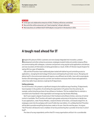 The digital company 2013                                                              © Economist Intelligence Unit 2008
     Freedom to collaborate




     Key points
     # In the open and collaborative enterprise of 2013, IT delivery will be less centralised.
     # More activities will be outsourced, and “cloud computing” will gain adherents.
     # Most executives are conÞdent that IT will Þnally be a true partner in the business in 2013.




     A tough road ahead for IT


     I  magine this picture of 2013: customers are more closely integrated into innovation, product
        development and other enterprise processes; employees located inside and outside company ofÞces
     are communicating with colleagues, customers and partners using myriad social applications and devices;
     and new mountains of information are being generated as a result. A CIO or IT director may be forgiven for
     seeing 2013 as a year of headaches.
        CIOs and the IT function have traditionally been tasked with delivering and controlling access to
     applications, managing the technology infrastructure and keeping the perimeter secure. Managing and
     delivering IT in the environment above will require a very different set of skills. Users will increasingly be
     familiar with technology and want to use their own hardware and access their chosen web applications
     rather than deferring to decisions made by the IT department.
     Ceding autonomy
     For the IT function, this presents a signiÞcant change to the traditional way of working. IT departments
     have long been in the position of controlling the organisation’s IT systems from the centre by, for
     example, authorising the purchase of new software or hardware. This has enabled them to maintain a
     consistent set of standards in the organisation and manage security threats effectively.
         But if users expect a degree of autonomy in their hardware and software choices, some loss of central
     control is inevitable. The IT function will need to give greater autonomy to the business to decide how
     it uses applications, notes Thomas Mendel, a research director at Forrester, a US-based analyst Þrm. As
     employees come into the workplace with more IT skills than ever before, it is unlikely that the IT function
     will be able to provide everything the business needs on its own. Over the next few years, he argues,
     “the IT function will become more a mediator of service provisioning than a provider of services in and of
     itself”.
         The views of survey respondents conÞrm that IT in many organisations will be in for a considerable

18
 