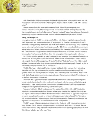 The digital company 2013                                                       © Economist Intelligence Unit 2008
     Freedom to collaborate




        now: development and programming methods are getting more agile, especially with re-use and SOA.
     Development methods will shorten the IT development life cycle and will meet the needs of the business
     better.”
        In some organisations, the move away from a centralised IT function will happen because
     business units will have very different requirements from each other. This is certainly the case in the
     pharmaceutical sector, conÞrms Mr Barrington: “You need multiple IT groups by area because their uptake
     of technology happens at a different pace, and their need for new technologies is quite different.”
     Finally, the strategic CIO
     In many organisations, the CIO is no longer weighed down with the same expectations posed towards
     the IT department, and has managed to hand off responsibility for IT delivery. Mr Hambling of Lloyd’s
     comments: “Twenty years ago the role was very much about wrestling with technology, doing basic things
     such as gathering requirements and creating a product. The CIO role now has matured into someone who
     is expected to participate in the business process from end to end. The expectation in Lloyd’s is certainly
     that I can understand and speak to the commercial side of the business we operate. I can also provide a
     lot of solutions into how we can do things, along with some options that may change the outcome.”
         For CIOs, the next Þve years will be one of consolidating and expanding this strategic advisory role—or
     in some cases attaining it if it has not been realised. But future CIOs will nevertheless need to keep up
     with a rapidly changing IT landscape. Says Mr Lewis of Centrica: “The kind of person that will be needed
     will have a great appreciation of the business combined with a consultative approach. They will be able to
     articulate business requirements into an architecture.”
         The CIO of the future will act as adviser and manager to all parts of the business where technology
     plays a key role. The days of implementing organisation-wide enterprise resource planning (ERP)
     systems, dealing with broken printers and worrying about network capacity are vanishing. Many—if not
     most—back ofÞce processes have now been automated, and the management of basic IT infrastructure is
     increasingly outsourced to third parties.
         This means that a typical CIO will need to be an effective manager of outsourcing relationships and
     have an excellent understanding of the needs of the business, in order to respond quickly to changing
     requirements. “The IT organisation has to continuously evolve and reinvent itself, and that’s why you
     need people with high degrees of ßexibility,” says Mr Barrington.
         To succeed in this, the CIO will need closer working relationships with the CEO and CFO, so that the
     IT function can remain aligned with the business. Mr May of the IT Leadership Academy insists that will
     also require a change in approach from other board members: “There must be an upgrade of competence
     on boards—executives will have to be on top of multiple games, and better schooled. They’ll have to be
     able to understand other C-level colleagues. Their jobs will overlap more, for example in addressing new
     legislation and what needs to be done across departments to implement it.”
         The CIO’s success will go a long way towards determining whether or not IT truly becomes a partner
     in the business. On this score our survey respondents are optimistic: while only 27% consider IT a true
     partner in the business today and able to help the Þrm achieve most of its strategic objectives, 57% think
     this will come to be the case in Þve years’ time.


20
 