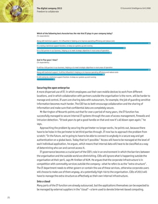 The digital company 2013                                                                                              © Economist Intelligence Unit 2008
     Freedom to collaborate




     Which of the following best characterises the role that IT plays in your company today?
     (% respondents)

     Along with technical support, it is influential in helping us to improve operating efficiency and reduce costs
                                                                                                                                                          41
     It is mainly a technical support function, to keep our systems up and running
                                                                                                                              32
     It is a full partner in our business, helping us to meet strategic objectives in most areas of operation
                                                                                                                27



     And in five years’ time?
     (% respondents)

     It will be a full partner in our business, helping us to meet strategic objectives in most areas of operation
                                                                                                                                                          57
     Along with technical support, it will be influential in helping us to improve operating efficiency and reduce costs
                                                                                                   34
     It will mainly be a technical support function, to keep our systems up and running
                            9




     Securing the open enterprise
     A more dispersed use of IT, in which employees use their own mobile devices to work from different
     locations, and in which collaboration with partners outside the organisation is the norm, will be harder to
     manage and control. If users are sharing data with outsourcers, for example, the job of guarding sensitive
     information becomes much harder. The CIO has to both encourage collaboration and the sharing of
     information and make sure that conÞdential data are completely secure.
        Mr Barrington of Novartis points out that for over a period of many years, the IT function has
     successfully managed to secure internal IT systems through the uses of access management, Þrewalls and
     intrusion detection. “It took years to get a good handle on that and now it’s all blown open again,” he
     says.
        Approaching the problem by securing the perimeter no longer works, he points out, because there
     have to be holes in the perimeter to let third parties through. IT now has to approach the problem from
     scratch: “In the future, we’re going to have to be able to connect to anybody in a secure way and get
     authentication on a global basis. Today that isn’t possible.” Access will have to be managed at the level of
     each individual application, he argues, which means that internal data will have to be classiÞed as a way
     of determining who can and cannot access it.
        IT governance becomes a crucial part of the CIO’s role in an environment in which the barriers between
     the organisation and the outside world are diminishing. CIOs will ignore what is happening outside the
     organisation at their peril, says Mr Kreiken of KLM. He argues that the corporate infrastructure is in
     competition with commodity services outside the company—what he refers to as the “extra structure”.
     The IT department needs to either govern or contain the use of these services, otherwise corporate users
     will choose to make use of them anyway, at a potentially high risk to the organisation. CIOs of 2013 will
     have to manage the extra structure as effectively as their own internal infrastructure.
     Into a cloud
     Many parts of the IT function are already outsourced, but the applications themselves can be expected to
     be managed by external suppliers in the “cloud”—a term used to denote Internet-based computing.

21
 