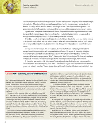 The digital company 2013                                                               © Economist Intelligence Unit 2008
                              Freedom to collaborate




                              Instead of buying a licence for ofÞce applications that will then sit on the company server and be managed
                              internally, the IT function will increasingly buy a web-based service from a company such as Google or
                              Amazon. In theory at least, the use of a host to manage the Þrm’s core applications will give the CIO a
                              greater opportunity to focus on the business, and not worry about licence agreements or secure access.
                                 Says Mr Lewis: “Companies have moved from owning computers to outsourcing them based on a Þxed
                              charge, and will increasingly use cloud computing where you just dial up computing horsepower. It is
                              already there for some products such as virus checking and e-mail archiving.”
                                 Beyond the beneÞt of saving money, this development will make it easier for home and mobile workers
                              to access their applications; a virtual private network (VPN) will not be needed because the applications
                              will no longer sit behind a Þrewall. Collaboration with third parties will also become easier for the same
                              reason.
                                 Like any new model, however, this one has risks. A world in which data are held by multiple third
                              parties, in multiple geographies, will provide a headache for the CIO, argues Mr Hambling of Lloyd’s:
                              “Someone might subscribe to collaboration services run through several third parties, and then the
                              issues are: What are the service levels? What’s the security? What’s the protection? If these data are living
                              in the cloud, where is it?” These will pose operational and compliance challenges, he maintains.
                                 Mr Hambling sees another risk: after years of moving towards standardisation and interoperability,
                              the development of cloud computing could mean a return to the days in which applications from different
                              vendors do not work together. “I see a Google cloud, a Microsoft cloud, an HP cloud—each with their own



 CASE STUDY KLM—autonomy, security and the IT future                        applications widely as a way of keeping in touch with global contacts,
                                                                            both inside and outside the company. He believes that in the future
                                                                            there will be much wider collaboration with third parties outside the
 KLM, a Netherlands-based airline, is already putting social applications   company, and the boundaries between the internal infrastructure and
 to work in both external and internal operations. The Þrm’s CIO, Boet      the external infrastructure will blur.
 Kreiken, believes this is part of a larger process of the blurring of         CIOs will need to accept, argues Mr Kreiken, that many users will
 boundaries between the company, its customers and its partners. For        expect to work from home or on the move, and that as a result the IT
 IT to manage this, he holds, it will need to cede greater autonomy to      function will have to support a wide range of devices. “We do business
 employees.                                                                 with 70m customers and they have all kinds of devices, all kinds of
     Through its online customer clubs, such as Club China and Club         different PCs, all kinds of different infrastructure.” KLM’s employees,
 Africa, users can contact each other to ask for advice and information     he expects, will need to do the same to interact with customers
 about the countries they are travelling to. They can also see who else     effectively.
 is travelling to the same place at the same time, make new business           He anticipates that employees will be given a “digital allowance” to
 contacts or meet their contacts at ofßine club events. The company         spend on the tools, such as laptops and smartphones, that they need
 has sites for its stewards and stewardesses, enabling them to share        for work, and that they will then be free to work wherever they want.
 information about clubs, hotels and restaurants in the cities they have    “The new workforce, the millennials, already have the competence to
 visited.                                                                   maintain their own IT tools.”
     Information-sharing applications are being used internally too.           While CIOs must accept the need to open up the organisation,
 Employees that need to learn PowerPoint or Excel are no longer             maintains Mr Kreiken, they will also have to put in place very strong
 sent on training courses, but directed to relevant presentations           security measures and policies, backed by Þrm disciplinary procedures
 on YouTube. Mr Kreiken says that younger employees use social              for security breaches, tougher than are in place at most Þrms today.


22
 