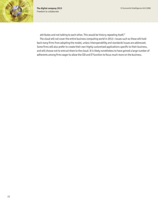 The digital company 2013                                                       © Economist Intelligence Unit 2008
     Freedom to collaborate




       attributes and not talking to each other. This would be history repeating itself.”
       The cloud will not cover the entire business computing world in 2013—issues such as these will hold
     back many Þrms from adopting the model, unless interoperability and standards issues are addressed.
     Some Þrms will also prefer to create their own highly customised applications speciÞc to their business,
     and will choose not to entrust them to the cloud. It is likely nonetheless to have gained a large number of
     adherents among Þrms eager to allow the CIO and IT function to focus much more on the business.




23
 