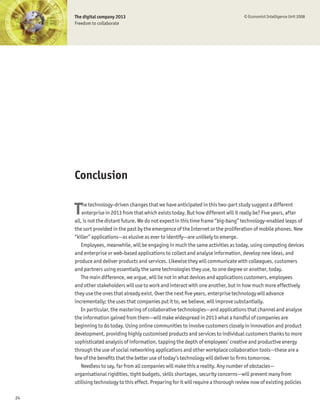The digital company 2013                                                        © Economist Intelligence Unit 2008
     Freedom to collaborate




     Conclusion


     T   he technology-driven changes that we have anticipated in this two-part study suggest a different
         enterprise in 2013 from that which exists today. But how different will it really be? Five years, after
     all, is not the distant future. We do not expect in this time frame “big-bang” technology-enabled leaps of
     the sort provided in the past by the emergence of the Internet or the proliferation of mobile phones. New
     “killer” applications—as elusive as ever to identify—are unlikely to emerge.
        Employees, meanwhile, will be engaging in much the same activities as today, using computing devices
     and enterprise or web-based applications to collect and analyse information, develop new ideas, and
     produce and deliver products and services. Likewise they will communicate with colleagues, customers
     and partners using essentially the same technologies they use, to one degree or another, today.
        The main difference, we argue, will lie not in what devices and applications customers, employees
     and other stakeholders will use to work and interact with one another, but in how much more effectively
     they use the ones that already exist. Over the next Þve years, enterprise technology will advance
     incrementally; the uses that companies put it to, we believe, will improve substantially.
        In particular, the mastering of collaborative technologies—and applications that channel and analyse
     the information gained from them—will make widespread in 2013 what a handful of companies are
     beginning to do today. Using online communities to involve customers closely in innovation and product
     development, providing highly customised products and services to individual customers thanks to more
     sophisticated analysis of information, tapping the depth of employees’ creative and productive energy
     through the use of social networking applications and other workplace collaboration tools—these are a
     few of the beneÞts that the better use of today’s technology will deliver to Þrms tomorrow.
        Needless to say, far from all companies will make this a reality. Any number of obstacles—
     organisational rigidities, tight budgets, skills shortages, security concerns—will prevent many from
     utilising technology to this effect. Preparing for it will require a thorough review now of existing policies

24
 