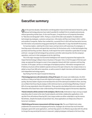 The digital company 2013                                                       © Economist Intelligence Unit 2008
    Freedom to collaborate




    Executive summary


    O    ver the past two decades, liberalisation and deregulation have transformed several industries, partly
         because technology advances have made it possible for multiple Þrms to compete autonomously
    without generating market chaos. In the next Þve years, it may be the turn of companies themselves
    to “liberalise and deregulate” within. Partly as a result of the wide-scale adoption of collaborative
    technologies by employees, customers and partners, information will ßow more freely in 2013—within
    and outside of companies. Rather than combat this, successful Þrms in 2013 will have learned to harness
    the information and productive energy generated by this collaboration in ways that beneÞt the business.
       For business leaders, realising this vision means coming to terms with autonomy: for employees, in
    how they access information and spend their work time; for the business units, in what technologies they
    purchase and how they use them. Above all, it will require from senior executives a great deal of courage
    and trust—courage to let technology bring customers and other external parties into the company’s
    operations, and trust in their employees to do the right thing.
       This is the major message of an Economist Intelligence Unit research programme that explores the
    impact that technology is likely to have on business in Þve years’ time. In the Þrst paper of this two-part
    study, we explored the changes to come in how companies interact with their customers and how they
    innovate. In this paper, we focus on what types of workplace practices, information management and
    IT delivery structures will be needed to operate and secure the open enterprise. Our analysis draws on a
    global survey of over 600 senior executives, as well as several in-depth interviews with business leaders
    and independent technology experts.
       Key Þndings from this report include the following:
    !Technology ignorance will (almost) be a thing of the past. At its lower and middle levels, the 2013
    workforce is likely to be fully at home with digital technologies in the workplace—or able to master them
    quickly. Business leaders may be concerned about the size of the talent pool available to them, but they
    are conÞdent that those they do employ in 2013 will know how to use technology effectively. A total of
    82% of survey respondents share this optimism. Three-quarters also believe that senior executives like
    themselves will at least have a clear understanding of how technology supports the business objectives.
    !Social networks will be common in the workplace, like it or not. Ambivalence reigns among surveyed
    executives when it comes to the role of social networks and similar collaborative applications: 44%
    say their Þrms will embrace these by 2013, but a large number are either undecided or say the reverse.
    Nonetheless, despite the doubts and perceived risks, these applications are likely to be a Þxture in
    tomorrow’s workplace.
    !Rethinking performance measurement will help manage risk. The use of digital tools makes
    problematic the assessment of employee performance. Employers do not know how much time their
    employees spend with social applications, and how they spend it. An effective way to deal with this will be
    to change the way overall performance is measured—judging employees not based on the hours they
2
 