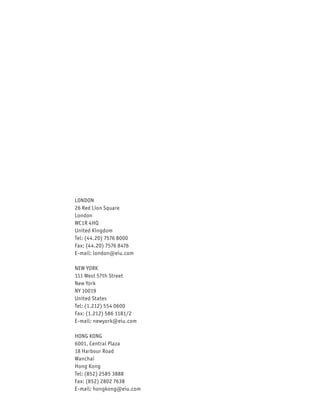 LONDON
26 Red Lion Square
London
WC1R 4HQ
United Kingdom
Tel: (44.20) 7576 8000
Fax: (44.20) 7576 8476
E-mail: london@eiu.com

NEW YORK
111 West 57th Street
New York
NY 10019
United States
Tel: (1.212) 554 0600
Fax: (1.212) 586 1181/2
E-mail: newyork@eiu.com

HONG KONG
6001, Central Plaza
18 Harbour Road
Wanchai
Hong Kong
Tel: (852) 2585 3888
Fax: (852) 2802 7638
E-mail: hongkong@eiu.com
 