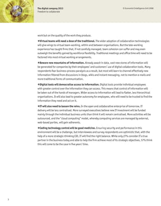 The digital company 2013                                                        © Economist Intelligence Unit 2008
    Freedom to collaborate




    work but on the quality of the work they produce.
    !Virtual teams will need a dose of the traditional. The wider adoption of collaboration technologies
    will give wings to virtual team-working, within and between organisations. But the tele-working
    experience has taught Þrms that, if not carefully managed, team cohesion can suffer and may even
    outweigh the beneÞts gained by workforce ßexibility. Traditional meetings and ofÞce time will need to be
    factored into most virtual working arrangements.
    !Beware new mountains of information. Already awash in data, vast new stores of information will
    be generated for companies by their employees’ and customers’ use of digital collaboration tools. Many
    respondents fear business-process paralysis as a result, but most will learn to channel effectively new
    information Þltered from discussions in blogs, wikis and instant messaging, not to mention e-mails and
    more traditional forms of communication.
    !Digital tools will democratise access to information. Digital tools provide individual employees
    with greater control over the information they can access. This means that control of information will
    be taken out of the hands of managers. Wider access to information will lead to ßatter, less hierarchical
    organisations. It will also lead to greater autonomy for employees, who will need to be trusted to Þnd the
    information they need and act on it.
    !IT will also need to loosen the reins. In the open and collaborative enterprise of tomorrow, IT
    delivery will be less centralised. More surveyed executives believe new IT investment will be funded
    mainly through the individual business units than think it will remain centralised. More activities will be
    outsourced, and the “cloud computing” model, whereby computing services are managed by external,
    web-based parties, will gain adherents.
    !Ceding technology control will be good medicine. Ensuring security and performance in this
    environment will be a challenge, but interviewees and survey respondents are optimistic that, with the
    help of a more strategic-thinking CIO, IT will Þnd the right balance. While only 27% consider IT a true
    partner in the business today and able to help the Þrm achieve most of its strategic objectives, 57% think
    this will come to be the case in Þve years’ time.




3
 
