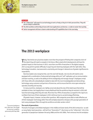 The digital company 2013                                                               © Economist Intelligence Unit 2008
                                  Freedom to collaborate




                                  Key points
                                  # The “millennials” will expect to use technology at work as freely as they do in their personal lives. They will
                                    also be ready to collaborate.
                                  # The 2013 workforce will be fully at home with most applications and devices—or able to master them quickly.
                                  # Senior management will have a clearer understanding of IT capabilities than is the case today.




                                  The 2013 workplace


                                  T   oday, few trends worry business leaders more than the prospect of Þnding their companies short of
                                      the talent they will need to compete in the future. When asked which developments will have the
                                  greatest impact on their business in 2013, more than one-Þfth of executives in The digital company
                                  2013 survey point to greater difÞculty in acquiring and retaining employees with the right skills. Only
                                  technology innovation, macroeconomic uncertainty and changes in demand are of greater signiÞcance to
                                  respondents.
                                     Business leaders also recognise that, over the next half-decade, new recruits will need to come
                                  equipped with a combination of advanced technology skills and “soft” aptitudes such as communication
                                  and team-working, as well as the ability to think strategically and manage change2. Employees armed
                                  with these skills will undoubtedly be needed to deal with the more knowledgeable (and demanding),
                                  technology-savvy customers and partners of tomorrow, and to ensure that this more open enterprise
                                  operates smoothly and securely.
                                     In many countries, employers are rightly concerned about the size of the talent pool that will be
                                  available to them, but happily there is every likelihood that the workforce they do maintain in 2013 will
                                  have the technology skills they will need. More than four-Þfths of executives surveyed for this report are
                                  conÞdent that most of their employees in 2013 will know how to use technology effectively.
                                     Of greater import, however, are two other questions. Will companies prove able to make effective use
                                  of their employees’ technology skills? How will workplace dynamics change as this younger generation of
                                  tech-savvy employees Þlters through the workforce and older workers retire?
     2
       Economist Intelligence     The march of generations
Unit, Talent wars: The struggle   The bulk of managers and skilled employees in the middle and lower levels of the 2013 enterprise—as well
    for tomorrow’s workforce,
                                  as many higher level executives—will hail from “Generation Y”. Also known as the “millennials”, this is the
sponsored by SAP, May 2008.
                                  generation of people born between the early 1980s and the mid-1990s. Their entrance into the workplace

6
 