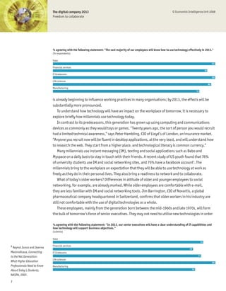 The digital company 2013                                                                        © Economist Intelligence Unit 2008
                             Freedom to collaborate




                             % agreeing with the following statement: "The vast majority of our employees will know how to use technology effectively in 2013."
                             (% respondents)

                             Total
                                                                                                                                                                      82
                             Financial services
                                                                                                                                                            78
                             IT & telecoms
                                                                                                                                                                      82
                             Life sciences
                                                                                                                                                                 80
                             Manufacturing
                                                                                                                                                  74


                             is already beginning to inßuence working practices in many organisations; by 2013, the effects will be
                             substantially more pronounced.
                                 To understand how technology will have an impact on the workplace of tomorrow, it is necessary to
                             explore brießy how millennials use technology today.
                                 In contrast to its predecessors, this generation has grown up using computing and communications
                             devices as commonly as they would toys or games. “Twenty years ago, the sort of person you would recruit
                             had a limited technical awareness,” says Peter Hambling, CIO of Lloyd’s of London, an insurance market.
                             “Anyone you recruit now will be ßuent in desktop applications, at the very least, and will understand how
                             to research the web. They start from a higher place, and technological literacy is common currency.”
                                 Many millennials use instant messaging (IM), texting and social applications such as Bebo and
                             Myspace on a daily basis to stay in touch with their friends. A recent study of US youth found that 76%
                             of university students use IM and social networking sites, and 75% have a Facebook account3. The
                             millennials bring to the workplace an expectation that they will be able to use technology at work as
                             freely as they do in their personal lives. They also bring a readiness to network and to collaborate.
                                 What of today’s older workers? Differences in attitude of older and younger employees to social
                             networking, for example, are already marked. While older employees are comfortable with e-mail,
                             they are less familiar with IM and social networking tools. Jim Barrington, CIO of Novartis, a global
                             pharmaceutical company headquartered in Switzerland, conÞrms that older workers in his industry are
                             still not comfortable with the use of digital technologies as a whole.
                                 These employees, mainly from the generation born between the mid-1960s and late 1970s, will form
                             the bulk of tomorrow’s force of senior executives. They may not need to utilise new technologies in order

                             % agreeing with the following statement: "In 2013, our senior executives will have a clear understanding of IT capabilities and
                             how technology will support business objectives."
                             (subtitle)

                             Total
                                                                                                                                                       74
3                            Financial services
  Reynol Junco and Jeanna                                                                                                                  69
Mastrodicasa, Connecting     IT & telecoms
to the Net.Generation:                                                                                                                             73
                             Life sciences
What Higher Education                                                                                                                                                 80
Professionals Need to Know   Manufacturing
About Today’s Students,                                                                                                                      70

NASPA, 2007.

7
 