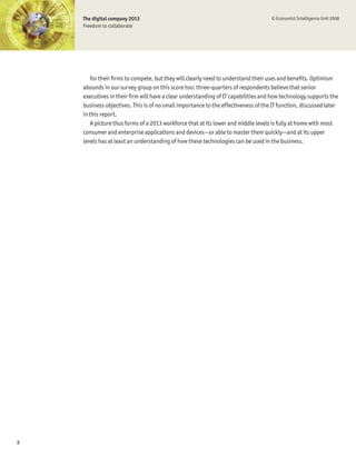 The digital company 2013                                                       © Economist Intelligence Unit 2008
    Freedom to collaborate




       for their Þrms to compete, but they will clearly need to understand their uses and beneÞts. Optimism
    abounds in our survey group on this score too: three-quarters of respondents believe that senior
    executives in their Þrm will have a clear understanding of IT capabilities and how technology supports the
    business objectives. This is of no small importance to the effectiveness of the IT function, discussed later
    in this report.
       A picture thus forms of a 2013 workforce that at its lower and middle levels is fully at home with most
    consumer and enterprise applications and devices—or able to master them quickly—and at its upper
    levels has at least an understanding of how these technologies can be used in the business.




8
 