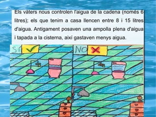 Els vàters nous controlen l'aigua de la cadena (només 6
litres); els que tenim a casa llencen entre 8 i 15 litres
d'aigua. Antigament posaven una ampolla plena d'aigua
i tapada a la cisterna, així gastaven menys aigua.
 