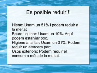 Es posible reduir!!!
Hiene: Usam un 51% i podem reduir a
la meitat
Beure i cuinar: Usam un 10%. Aquí
podem estalviar poc.
Higiene a la llar: Usam un 31%, Podem
reduir un atercera part
Usos exteriors: Podem reduir el
consum a més de la meitat.
 
