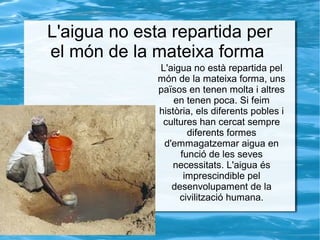L'aigua no esta repartida per
el món de la mateixa forma
L'aigua no està repartida pel
món de la mateixa forma, uns
països en tenen molta i altres
en tenen poca. Si feim
història, els diferents pobles i
cultures han cercat sempre
diferents formes
d'emmagatzemar aigua en
funció de les seves
necessitats. L'aigua és
imprescindible pel
desenvolupament de la
civilització humana.
 