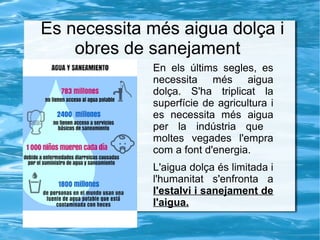 Es necessita més aigua dolça i
obres de sanejament
En els últims segles, es
necessita més aigua
dolça. S'ha triplicat la
superfície de agricultura i
es necessita més aigua
per la indústria que
moltes vegades l'empra
com a font d'energia.
L'aigua dolça és limitada i
l'humanitat s'enfronta a
l'estalvi i sanejament de
l'aigua.
 
