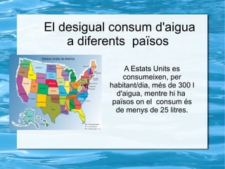 El desigual consum d'aigua
a diferents països
A Estats Units es
consumeixen, per
habitant/dia, més de 300 l
d'aigua, mentre hi ha
països on el consum és
de menys de 25 litres.
 