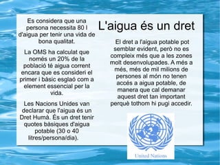L'aigua és un dret
Es considera que una
persona necessita 80 l
d'aigua per tenir una vida de
bona qualitat.
La OMS ha calculat que
només un 20% de la
població té aigua corrent
encara que es consideri el
primer i bàsic esglaó com a
element essencial per la
vida.
Les Nacions Unides van
declarar que l'aigua és un
Dret Humà. És un dret tenir
quotes bàsiques d'aigua
potable (30 o 40
litres/persona/dia).
El dret a l'aigua potable pot
semblar evident, però no es
compleix més que a les zones
molt desenvolupades. A més a
més, més de mil milions de
persones al món no tenen
accés a aigua potable, de
manera que cal demanar
aquest dret tan important
perquè tothom hi pugi accedir.
 
