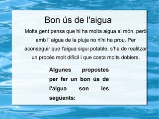 Bon ús de l'aigua
Molta gent pensa que hi ha molta aigua al món, però
amb l' aigua de la pluja no n'hi ha prou. Per
aconseguir que l'aigua sigui potable, s'ha de realitzar
un procés molt difícil i que costa molts doblers.
Algunes propostes
per fer un bon ús de
l'aigua son les
següents:
 