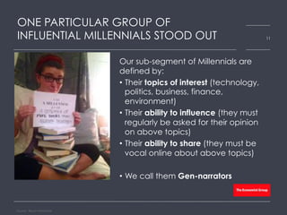 ONE PARTICULAR GROUP OF
INFLUENTIAL MILLENNIALS STOOD OUT
Our sub-segment of Millennials are
defined by:
•  Their topics of interest (technology,
politics, business, finance,
environment)
•  Their ability to influence (they must
regularly be asked for their opinion
on above topics)
•  Their ability to share (they must be
vocal online about above topics)
•  We call them Gen-narrators
Source: Bloom Worldwide
11
 