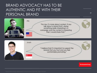 Ally
Joash
BRAND ADVOCACY HAS TO BE
AUTHENTIC AND FIT WITH THEIR
PERSONAL BRAND
Source: HARK real-time online research community, Bloom Worldwide, Global, April 2015
39
“For me, it’s more about content. If you
talk about a brand that’s doing
something really interesting in a
campaign and the content is interesting
then I would share that.”
“I believe that it’s important to support the
brands that you trust and you feel
comfortable promoting.”
 