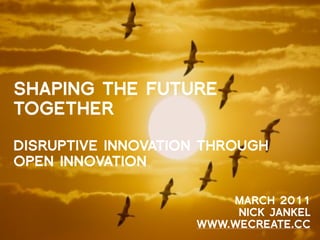 SHAPING THE FUTURE
TOGETHER

DISRUPTIVE INNOVATION THROUGH
OPEN INNOVATION

                        MARCH 2011
                         NICK JANKEL
                    WWW.WECREATE.CC
 