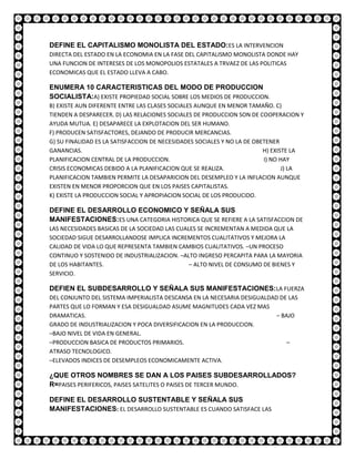 DEFINE EL CAPITALISMO MONOLISTA DEL ESTADO:ES LA INTERVENCION
DIRECTA DEL ESTADO EN LA ECONOMIA EN LA FASE DEL CAPITALISMO MONOLISTA DONDE HAY
UNA FUNCION DE INTERESES DE LOS MONOPOLIOS ESTATALES A TRVAEZ DE LAS POLITICAS
ECONOMICAS QUE EL ESTADO LLEVA A CABO.

ENUMERA 10 CARACTERISTICAS DEL MODO DE PRODUCCION
SOCIALISTA:A) EXISTE PROPIEDAD SOCIAL SOBRE LOS MEDIOS DE PRODUCCION.
B) EXISTE AUN DIFERENTE ENTRE LAS CLASES SOCIALES AUNQUE EN MENOR TAMAÑO. C)
TIENDEN A DESPARECER. D) LAS RELACIONES SOCIALES DE PRODUCCION SON DE COOPERACION Y
AYUDA MUTUA. E) DESAPARECE LA EXPLOTACION DEL SER HUMANO.
F) PRODUCEN SATISFACTORES, DEJANDO DE PRODUCIR MERCANCIAS.
G) SU FINALIDAD ES LA SATISFACCION DE NECESIDADES SOCIALES Y NO LA DE OBETENER
GANANCIAS.                                                               H) EXISTE LA
PLANIFICACION CENTRAL DE LA PRODUCCION.                                  I) NO HAY
CRISIS ECONOMICAS DEBIDO A LA PLANIFICACION QUE SE REALIZA.                     J) LA
PLANIFICACION TAMBIEN PERMITE LA DESAPARICION DEL DESEMPLEO Y LA INFLACION AUNQUE
EXISTEN EN MENOR PROPORCION QUE EN LOS PAISES CAPITALISTAS.
K) EXISTE LA PRODUCCION SOCIAL Y APROPIACION SOCIAL DE LOS PRODUCIDO.

DEFINE EL DESARROLLO ECONOMICO Y SEÑALA SUS
MANIFESTACIONES:ES UNA CATEGORIA HISTORICA QUE SE REFIERE A LA SATISFACCION DE
LAS NECESIDADES BASICAS DE LA SOCIEDAD LAS CUALES SE INCREMENTAN A MEDIDA QUE LA
SOCIEDAD SIGUE DESARROLLANDOSE IMPLICA INCREMENTOS CUALITATIVOS Y MEJORA LA
CALIDAD DE VIDA LO QUE REPRESENTA TAMBIEN CAMBIOS CUALITATIVOS. –UN PROCESO
CONTINUO Y SOSTENIDO DE INDUSTRIALIZACION. –ALTO INGRESO PERCAPITA PARA LA MAYORIA
DE LOS HABITANTES.                             – ALTO NIVEL DE CONSUMO DE BIENES Y
SERVICIO.

DEFIEN EL SUBDESARROLLO Y SEÑALA SUS MANIFESTACIONES:LA FUERZA
DEL CONJUNTO DEL SISTEMA IMPERIALISTA DESCANSA EN LA NECESARIA DESIGUALDAD DE LAS
PARTES QUE LO FORMAN Y ESA DESIGUALDAD ASUME MAGNITUDES CADA VEZ MAS
DRAMATICAS.                                                               – BAJO
GRADO DE INDUSTRIALIZACION Y POCA DIVERSIFICACION EN LA PRODUCCION.
–BAJO NIVEL DE VIDA EN GENERAL.
–PRODUCCION BASICA DE PRODUCTOS PRIMARIOS.                                    –
ATRASO TECNOLOGICO.
–ELEVADOS INDICES DE DESEMPLEOS ECONOMICAMENTE ACTIVA.

¿QUE OTROS NOMBRES SE DAN A LOS PAISES SUBDESARROLLADOS?
R=PAISES PERIFERICOS, PAISES SATELITES O PAISES DE TERCER MUNDO.

DEFINE EL DESARROLLO SUSTENTABLE Y SEÑALA SUS
MANIFESTACIONES: EL DESARROLLO SUSTENTABLE ES CUANDO SATISFACE LAS
 