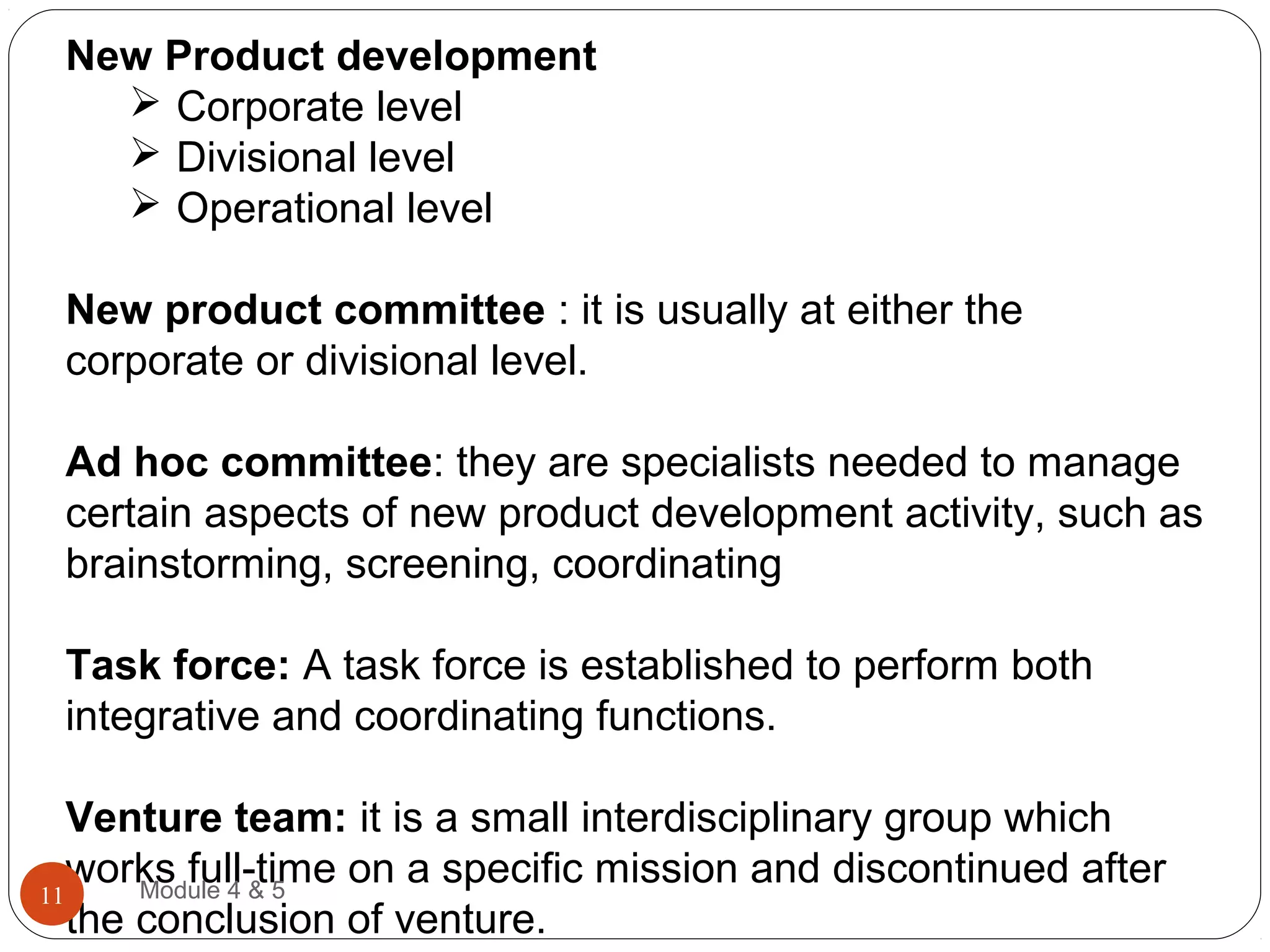 New Product development
 Corporate level
 Divisional level
 Operational level
New product committee : it is usually at either the
corporate or divisional level.
Ad hoc committee: they are specialists needed to manage
certain aspects of new product development activity, such as
brainstorming, screening, coordinating
Task force: A task force is established to perform both
integrative and coordinating functions.
Venture team: it is a small interdisciplinary group which
works full-time on a specific mission and discontinued after
the conclusion of venture.
Module 4 & 511
 