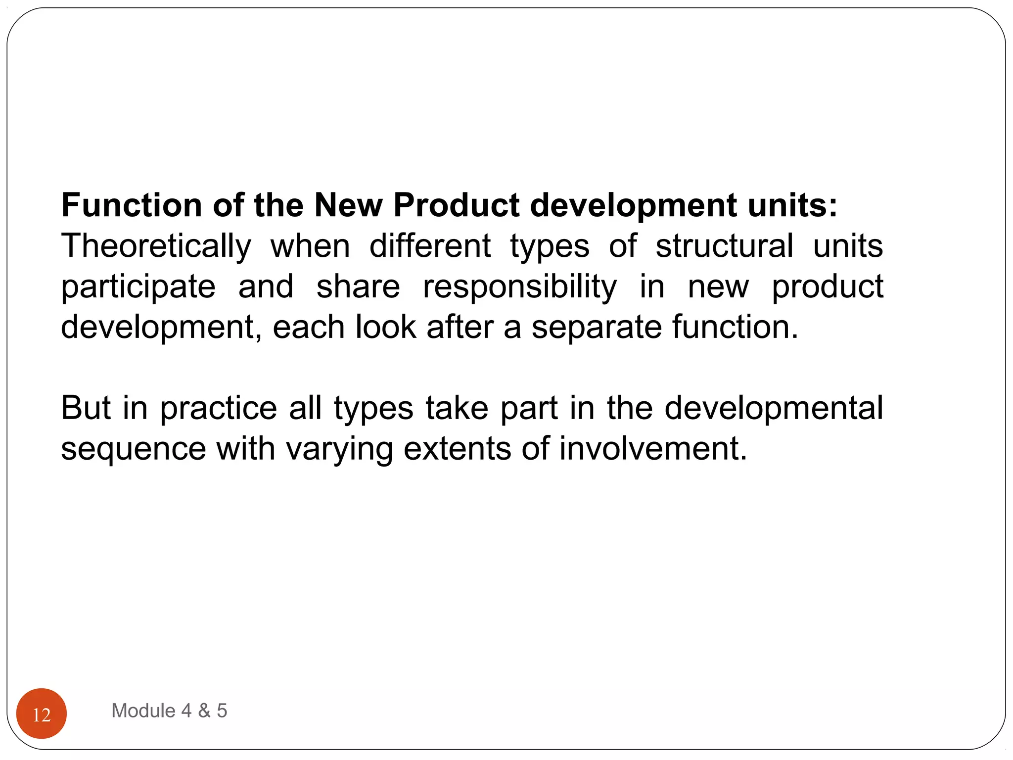 Function of the New Product development units:
Theoretically when different types of structural units
participate and share responsibility in new product
development, each look after a separate function.
But in practice all types take part in the developmental
sequence with varying extents of involvement.
Module 4 & 512
 
